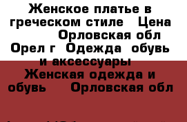 Женское платье в греческом стиле › Цена ­ 2 000 - Орловская обл., Орел г. Одежда, обувь и аксессуары » Женская одежда и обувь   . Орловская обл.